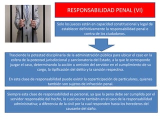 RESPONSABILIDAD PENAL (VI)
Solo los jueces están en capacidad constitucional y legal de
establecer definitivamente la responsabilidad penal e
contra de los ciudadanos.
Trasciende la potestad disciplinaria de la administración pública para ubicar el caso en la
esfera de la potestad jurisdiccional y sancionatoria del Estado, a la que le corresponde
juzgar el caso, determinando la acción u omisión del servidor en el cumplimiento de su
cargo, la tipificación del delito y la sanción respectiva.
En esta clase de responsabilidad puede existir la coparticipación de particulares, quienes
también son sujetos de infracción penal.
Siempre esta clase de responsabilidad es personal, ya que la pena debe ser cumplida por el
servidor responsable del hecho, lo cual ocurre también en el caso de la responsabilidad
administrativa; a diferencia de la civil por la cual responden hasta los herederos del
causante del daño.
 