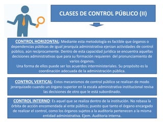 CLASES DE CONTROL PÚBLICO (II)
CONTROL HORIZONTAL: Mediante esta metodología es factible que órganos o
dependencias públicas de igual jerarquía administrativa ejerzan actividades de control
público, aún recíprocamente. Dentro de esta capacidad jurídica se encuentra aquellas
decisiones administrativas que para su formación requieren del pronunciamiento de
varios órganos.
Una forma de ellos puede ser los acuerdos interministeriales. Su propósito es la
coordinación adecuada de la administración pública.
CONTROL VERTICAL: Estos mecanismos de control público se realizan de modo
jerarquizado cuando un órgano superior en la escala administrativa institucional revisa
las decisiones de otro que le está subordinado.
CONTROL INTERNO: Es aquel que se realiza dentro de la institución. No rebasa la
órbita de acción encomendada al ente público; puesto que tanto el órgano encargado
de realizar el control, como los órganos sujetos a la auditoría pertenecen a la misma
entidad administrativa. Ejem. Auditoria interna.
 