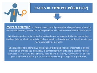 CLASES DE CONTROL PÚBLICO (IV)
CONTROL REPRESIVO: a diferencia del control preventivo, el represivo es el que los
entes competentes, realizan de modo posterior a la decisión u omisión administrativa.
Mediante esta forma de control se pretende que un órgano distinto al que decide,
invalide, deje sin efecto la decisión del controlado, o le obligue a resolver el asunto que
no ha merecido su atención.
Mientras el control preventivo evita que se tome una decisión incorrecta o que la
decisión ya emitida sea ejecutada, el control represivo actúa solo cuando ya está
expresada la voluntad administrativa, para dejarla sin efecto, reprimiendo su eficacia
para suspender el daño que se está ocasionando o para reparar el producido.
 