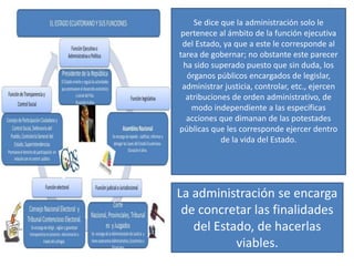 Se dice que la administración solo le
pertenece al ámbito de la función ejecutiva
del Estado, ya que a este le corresponde al
tarea de gobernar; no obstante este parecer
ha sido superado puesto que sin duda, los
órganos públicos encargados de legislar,
administrar justicia, controlar, etc., ejercen
atribuciones de orden administrativo, de
modo independiente a las específicas
acciones que dimanan de las potestades
públicas que les corresponde ejercer dentro
de la vida del Estado.
La administración se encarga
de concretar las finalidades
del Estado, de hacerlas
viables.
 