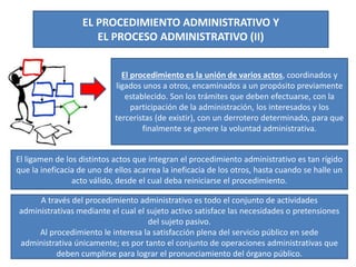 EL PROCEDIMIENTO ADMINISTRATIVO Y
EL PROCESO ADMINISTRATIVO (II)
El procedimiento es la unión de varios actos, coordinados y
ligados unos a otros, encaminados a un propósito previamente
establecido. Son los trámites que deben efectuarse, con la
participación de la administración, los interesados y los
terceristas (de existir), con un derrotero determinado, para que
finalmente se genere la voluntad administrativa.
El ligamen de los distintos actos que integran el procedimiento administrativo es tan rígido
que la ineficacia de uno de ellos acarrea la ineficacia de los otros, hasta cuando se halle un
acto válido, desde el cual deba reiniciarse el procedimiento.
A través del procedimiento administrativo es todo el conjunto de actividades
administrativas mediante el cual el sujeto activo satisface las necesidades o pretensiones
del sujeto pasivo.
Al procedimiento le interesa la satisfacción plena del servicio público en sede
administrativa únicamente; es por tanto el conjunto de operaciones administrativas que
deben cumplirse para lograr el pronunciamiento del órgano público.
 