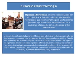 EL PROCESO ADMINISTRATIVO (III)
El proceso administrativo en cambio esta integrado por
el conjunto de actividades, trámites, solemnidades,
formalidades que deben cumplirse para que los órganos
judiciales o jurisdiccionales expidan sentencias o
decisiones relacionadas con cuestiones de orden
administrativo.
La jurisdicción es la potestad general del Estado para administrar justicia, para arreglar las
desavenencias, que puede estar encargada a distintos órganos del poder público. Cuando
ello está encargado a distintos órganos del poder público. Cuando ello está encargado a
los órganos de la Función Judicial, el proceso administrativo será judicial, pero cuando tal
competencia se atribuye a órganos administrativos independientes de las funciones del
Estado, aún de los judiciales como el caso de los Consejos de Estado que en el Ecuador ya
no existen, el procedo administrativo será jurisdiccional.
 
