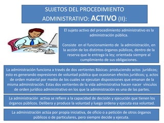 SUJETOS DEL PROCEDIMIENTO
ADMINISTRATIVO: ACTIVO (II):
El sujeto activo del procedimiento administrativo es la
administración pública.
Consiste en el funcionamiento de la administración, en
la acción de los distintos órganos públicos, dentro de la
reserva que le entrega la ley; orientada siempre al
cumplimiento de sus obligaciones.
La administración funciona a través de dos vertientes Básicas: produciendo actos jurídicos;
esto es generando expresiones de voluntad pública que ocasionan efectos jurídicos; y, actos
de orden material por medio de los cuales se ejecutan disposiciones que emanan de la
misma administración. Estas dos vertientes de la vida administrativa hacen nacer vínculos
de orden jurídico administrativo en los que la administración es una de las partes.
La administración activa se refiere a la capacidad de decisión y ejecución que tienen los
órganos públicos. Delibera y produce la voluntad y luego ordena y ejecuta esa voluntad.
La administración actúa por propia iniciativa, de oficio o a petición de otros órganos
públicos o de particulares, pero siempre decide y ejecuta.
 
