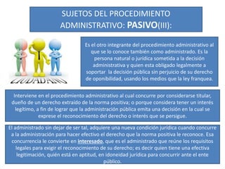 SUJETOS DEL PROCEDIMIENTO
ADMINISTRATIVO: PASIVO(III):
Es el otro integrante del procedimiento administrativo al
que se lo conoce también como administrado. Es la
persona natural o jurídica sometida a la decisión
administrativa y quien esta obligado legalmente a
soportar la decisión pública sin perjuicio de su derecho
de oponibilidad, usando los medios que la ley franquea.
Interviene en el procedimiento administrativo al cual concurre por considerarse titular,
dueño de un derecho extraído de la norma positiva; o porque considera tener un interés
legítimo, a fin de lograr que la administración pública emita una decisión en la cual se
exprese el reconocimiento del derecho o interés que se persigue.
El administrado sin dejar de ser tal, adquiere una nueva condición jurídica cuando concurre
a la administración para hacer efectivo el derecho que la norma positiva le reconoce. Esa
concurrencia le convierte en interesado, que es el administrado que reúne los requisitos
legales para exigir el reconocimiento de su derecho; es decir quien tiene una efectiva
legitimación, quién está en aptitud, en idoneidad jurídica para concurrir ante el ente
público.
 
