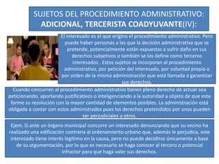 SUJETOS DEL PROCEDIMIENTO ADMINISTRATIVO:
ADICIONAL, TERCERISTA COADYUVANTE(IV):
El interesado es el que origina el procedimiento administrativo. Pero
puede haber personas a las que la decisión administrativa que se
pretende, potencialmente están expuestas a sufrir daño en sus
derechos subjetivos o también se los define como terceros
interesados . Estos sujetos se incorporan al procedimiento
administrativo, por petición del interesado, por voluntad propia o
por orden de la misma administración que está llamada a garantizar
sus derechos.
Cuando concurren al procedimiento administrativo tienen pleno derecho de actuar sea
peticionando, aportando justificativos o inteligenciando a la autoridad a objeto de que esta
forme su resolución con la mayor cantidad de elementos posibles. La administración está
obligada a contar con estos administrados pues los derechos pretendidos por unos pueden
ser perjudiciales a otros.
Ejem. Si ante un órgano municipal concurre un interesado denunciando que su vecino ha
realizado una edificación contraria al ordenamiento urbano que, además le perjudica, este
interesado tiene interés legítimo en la causa, pero no puede decidirse únicamente a base
de su argumentación, por lo que es necesario se haga conocer al tercero o potencial
infractor para que haga valer sus derechos.
 