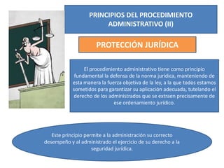 PRINCIPIOS DEL PROCEDIMIENTO
ADMINISTRATIVO (II)
PROTECCIÓN JURÍDICA
El procedimiento administrativo tiene como principio
fundamental la defensa de la norma jurídica, manteniendo de
esta manera la fuerza objetiva de la ley, a la que todos estamos
sometidos para garantizar su aplicación adecuada, tutelando el
derecho de los administrados que se extraen precisamente de
ese ordenamiento jurídico.
Este principio permite a la administración su correcto
desempeño y al administrado el ejercicio de su derecho a la
seguridad jurídica.
 