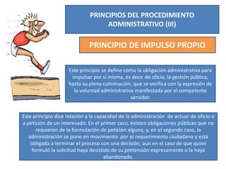 PRINCIPIOS DEL PROCEDIMIENTO
ADMINISTRATIVO (III)
PRINCIPIO DE IMPULSO PROPIO
Este principio se define como la obligación administrativa para
impulsar por sí misma, es decir de oficio, la gestión pública,
hasta su plena culminación, que se verifica con la expresión de
la voluntad administrativa manifestada por el competente
servidor.
Este principio dice relación a la capacidad de la administración de actuar de oficio o
a petición de un interesado. En el primer caso, existen obligaciones públicas que no
requieren de la formulación de petición alguna; y, en el segundo caso, la
administración se pone en movimiento por el requerimiento ciudadano y está
obligada a terminar el proceso con una decisión, aun en el caso de que quien
formuló la solicitud haya desistido de su pretensión expresamente o la haya
abandonado.
 