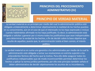 PRINCIPIOS DEL PROCEDIMIENTO
ADMINISTRATIVO (IV)
PRINCIPIO DE VERDAD MATERIAL
La verdad material es un principio por medio del cual la administración pública está
obligada unilateralmente a determinar objetivamente la realidad de los hechos puestos
en su conocimiento, aún en el caso de que el interesado no los haya expresado e incluso
cuando habiéndolos afirmado no los haya justificado. Es decir, la administración está
obligada a solicitar y generar por sí misma todos los justificativos que sean indispensables
para determinar la verdad de los hechos, a fin de decidir sobre la base objetiva que
resulte de aquellos; puesto que, la administración tutela el bien común, el interés
público.
La verdad material es en suma una garantía a los administrados por medio de la cual la
administración está obligada a tomar sus resoluciones en estricta sujeción a los
antecedentes fácticos del hecho que la motiva. Para ello debe asegurar todos los
justificativos indispensables que de modo incontrovertible permitan determinar los
hechos y aplicar la norma jurídica pertinente; por ello este principio también señala el
deber administrativo de decidir objetivamente los asuntos de su incumbencia.
 