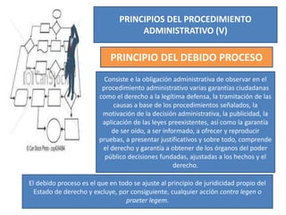 PRINCIPIOS DEL PROCEDIMIENTO
ADMINISTRATIVO (V)
PRINCIPIO DEL DEBIDO PROCESO
Consiste e la obligación administrativa de observar en el
procedimiento administrativo varias garantías ciudadanas
como el derecho a la legítima defensa, la tramitación de las
causas a base de los procedimientos señalados, la
motivación de la decisión administrativa, la publicidad, la
aplicación de las leyes preexistentes, así como la garantía
de ser oído, a ser informado, a ofrecer y reproducir
pruebas, a presentar justificativos y sobre todo, comprende
el derecho y garantía a obtener de los órganos del poder
público decisiones fundadas, ajustadas a los hechos y el
derecho.
El debido proceso es el que en todo se ajuste al principio de juridicidad propio del
Estado de derecho y excluye, por consiguiente, cualquier acción contra legen o
praeter legem.
 