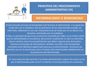 PRINCIPIOS DEL PROCEDIMIENTO
ADMINISTRATIVO (VI)
INFORMALISMO O BENIGNIDAD
El denominado principio de benignidad solo favorece al administrado y es aquel por
medio del cual se establece que las peticiones de los administrados pueden ser
informales, debiendo en ese caso interpretarse de tal modo que no se afecte a los
derechos reclamados por el ciudadano.
Si bien, es principio de que la ley se presume conocida por todos, no es menos cierto
que los administrados en la práctica, desconocen usualmente no solo sus derechos,
sino en muchos casos los procedimientos que deben seguirse para alcanzarlos.
Entonces el principio de informalismo, también conocido como benignidad,
consiente cierta libertad al gobernado para que la administración, reconozca sus
derechos aun en el caso de que estos no hayan sido exteriorizados debidamente en
las peticiones del administrado.
En suma este principio permite a la propia administración superar los yerros en los
que el administrado pudo incurrir al solicitar el reconocimiento de su derecho.
 