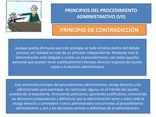 PRINCIPIOS DEL PROCEDIMIENTO
ADMINISTRATIVO (VII)
PRINCIPIO DE CONTRADICCIÓN
Aunque podría afirmarse que este principio se halla inmerso dentro del debido
proceso, en realidad se trata de un principio independiente. Mediante este la
administración está obligada a contar, en el procedimiento, con todas aquellas
personas que puedan tener eventualmente intereses directos respecto del asunto
sujeto a la decisión administrativa
Este elemental principio del procedimiento administrativo, otorga derecho a los
administrados para participar, sin restricción alguna, en el trámite del asunto,
accediendo al expediente, formulando peticiones, aportando justificativos, conociendo
las decisiones preparatorias y definitivas que la administración tome y sobre todo le
otorga derecho a contradecir a otros administrados concurrentes al procedimiento
administrativo y aún a las decisiones previas o definitivas de la administración.
 