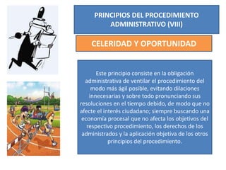 PRINCIPIOS DEL PROCEDIMIENTO
ADMINISTRATIVO (VIII)
CELERIDAD Y OPORTUNIDAD
Este principio consiste en la obligación
administrativa de ventilar el procedimiento del
modo más ágil posible, evitando dilaciones
innecesarias y sobre todo pronunciando sus
resoluciones en el tiempo debido, de modo que no
afecte el interés ciudadano; siempre buscando una
economía procesal que no afecta los objetivos del
respectivo procedimiento, los derechos de los
administrados y la aplicación objetiva de los otros
principios del procedimiento.
 