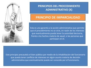 PRINCIPIOS DEL PROCEDIMIENTO
ADMINISTRATIVO (X)
PRINCIPIO DE IMPARCIALIDAD
Esta es una garantía a la acción administrativa que permite
que el procedimiento no se vicie, en razón de los intereses
que eventualmente pueda tener la autoridad decisoria,
frente a los hechos materia de aquel, o las personas que
participan en él.
Este principio precautela el bien público por medio de la inhabilitación del funcionario
que pueda tener conflicto de intereses en algún asunto materia de decisión
administrativa que eventualmente pueda ser conocido por el funcionario.
 