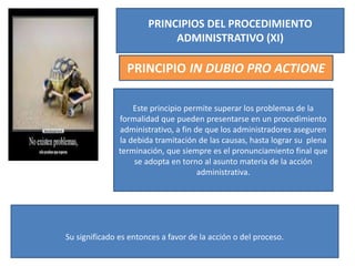 PRINCIPIOS DEL PROCEDIMIENTO
ADMINISTRATIVO (XI)
PRINCIPIO IN DUBIO PRO ACTIONE
Este principio permite superar los problemas de la
formalidad que pueden presentarse en un procedimiento
administrativo, a fin de que los administradores aseguren
la debida tramitación de las causas, hasta lograr su plena
terminación, que siempre es el pronunciamiento final que
se adopta en torno al asunto materia de la acción
administrativa.
Su significado es entonces a favor de la acción o del proceso.
 