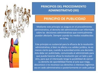 PRINCIPIOS DEL PROCEDIMIENTO
ADMINISTRATIVO (XII)
PRINCIPIO DE PUBLICIDAD
Mediante este principio se asegura en el procedimiento
administrativo, el derecho del administrado a ser informado
sobre las decisiones administrativas que eventualmente
puedan afectarle. Siempre usando los medios establecidos
en la ley.
Este principio es sustancial para la eficacia de la resolución
administrativa; si bien no afecta a su validez jurídica, no es
menos cierto que, cuando la autoridad emite una decisión,
ésta debe ser publicitada, comunicada al administrado para
que pueda hacerse eficaz la resolución por un lado y por
otro, para que el interesado tenga la posibilidad de ejercer
su derecho de oponibilidad frente al acto que niega,
desconoce o no reconoce sus derechos o intereses legítimos
sea en sede administrativa o posteriormente en sede judicial
 