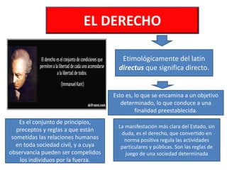 EL DERECHO
Etimológicamente del latín
directus que significa directo.
Esto es, lo que se encamina a un objetivo
determinado, lo que conduce a una
finalidad preestablecida.
Es el conjunto de principios,
preceptos y reglas a que están
sometidas las relaciones humanas
en toda sociedad civil, y a cuya
observancia pueden ser compelidos
los individuos por la fuerza.
La manifestación más clara del Estado, sin
duda, es el derecho, que convertido en
norma positiva regula las actividades
particulares y públicas. Son las reglas de
juego de una sociedad determinada
 