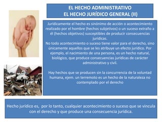 EL HECHO ADMINISTRATIVO
EL HECHO JURÍDICO GENERAL (II)
Jurídicamente el hecho es sinónimo de acción o acontecimiento
realizado por el hombre (hechos subjetivos) o un suceso extraño a
él (hechos objetivos) susceptibles de producir consecuencias
jurídicas.
No todo acontecimiento o suceso tiene valor para el derecho, sino
únicamente aquellos que se les atribuye un efecto jurídico. Por
ejemplo, el nacimiento de una persona, es un hecho natural,
biológico, que produce consecuencias jurídicas de carácter
administrativo y civil.
Hay hechos que se producen sin la concurrencia de la voluntad
humana, ejem. un terremoto es un hecho de la naturaleza no
contemplado por el derecho
Hecho jurídico es, por lo tanto, cualquier acontecimiento o suceso que se vincula
con el derecho y que produce una consecuencia jurídica.
 