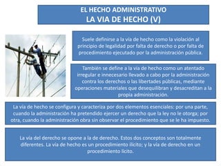 EL HECHO ADMINISTRATIVO
LA VIA DE HECHO (V)
Suele definirse a la vía de hecho como la violación al
principio de legalidad por falta de derecho o por falta de
procedimiento ejecutado por la administración pública.
También se define a la vía de hecho como un atentado
irregular e innecesario llevado a cabo por la administración
contra los derechos o las libertades públicas, mediante
operaciones materiales que desequilibran y desacreditan a la
propia administración.
La vía de hecho se configura y caracteriza por dos elementos esenciales: por una parte,
cuando la administración ha pretendido ejercer un derecho que la ley no le otorga; por
otra, cuando la administración obra sin observar el procedimiento que se le ha impuesto.
La vía del derecho se opone a la de derecho. Estos dos conceptos son totalmente
diferentes. La vía de hecho es un procedimiento ilícito; y la vía de derecho en un
procedimiento lícito.
 