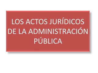LOS ACTOS JURÍDICOS
DE LA ADMINISTRACIÓN
PÚBLICA
 