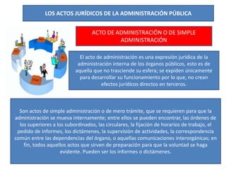 LOS ACTOS JURÍDICOS DE LA ADMINISTRACIÓN PÚBLICA
ACTO DE ADMINISTRACIÓN O DE SIMPLE
ADMINISTRACIÓN
El acto de administración es una expresión jurídica de la
administración interna de los órganos públicos, esto es de
aquella que no trasciende su esfera; se expiden únicamente
para desarrollar su funcionamiento por lo que, no crean
efectos jurídicos directos en terceros.
Son actos de simple administración o de mero trámite, que se requieren para que la
administración se mueva internamente; entre ellos se pueden encontrar, las órdenes de
los superiores a los subordinados, las circulares, la fijación de horarios de trabajo, el
pedido de informes, los dictámenes, la supervisión de actividades, la correspondencia
común entre las dependencias del órgano, o aquellas comunicaciones interorgánicas; en
fin, todos aquellos actos que sirven de preparación para que la voluntad se haga
evidente. Pueden ser los informes o dictámenes.
 