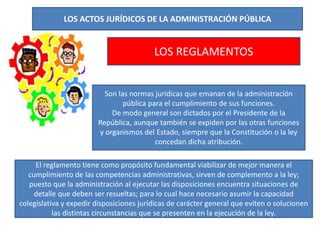 LOS ACTOS JURÍDICOS DE LA ADMINISTRACIÓN PÚBLICA
LOS REGLAMENTOS
Son las normas jurídicas que emanan de la administración
pública para el cumplimiento de sus funciones.
De modo general son dictados por el Presidente de la
República, aunque también se expiden por las otras funciones
y organismos del Estado, siempre que la Constitución o la ley
concedan dicha atribución.
El reglamento tiene como propósito fundamental viabilizar de mejor manera el
cumplimiento de las competencias administrativas, sirven de complemento a la ley;
puesto que la administración al ejecutar las disposiciones encuentra situaciones de
detalle que deben ser resueltas; para lo cual hace necesario asumir la capacidad
colegislativa y expedir disposiciones jurídicas de carácter general que eviten o solucionen
las distintas circunstancias que se presenten en la ejecución de la ley.
 
