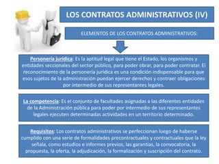 LOS CONTRATOS ADMINISTRATIVOS (IV)
ELEMENTOS DE LOS CONTRATOS ADMINISTRATIVOS:
Personería jurídica: Es la aptitud legal que tiene el Estado, los organismos y
entidades seccionales del sector público, para poder obrar, para poder contratar. El
reconocimiento de la personería jurídica es una condición indispensable para que
esos sujetos de la administración puedan ejercer derechos y contraer obligaciones
por intermedio de sus representantes legales.
La competencia: Es el conjunto de facultades asignadas a las diferentes entidades
de la Administración pública para poder por intermedio de sus representantes
legales ejecuten determinadas actividades en un territorio determinado.
Requisitos: Los contratos administrativos se perfeccionan luego de haberse
cumplido con una serie de formalidades precontractuales y contractuales que la ley
señala, como estudios e informes previos, las garantías, la convocatoria, la
propuesta, la oferta, la adjudicación, la formalización y suscripción del contrato.
 