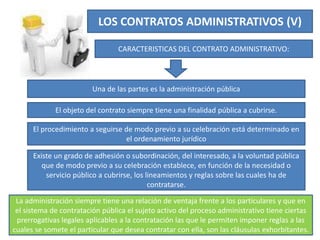 LOS CONTRATOS ADMINISTRATIVOS (V)
CARACTERISTICAS DEL CONTRATO ADMINISTRATIVO:
Una de las partes es la administración pública
El objeto del contrato siempre tiene una finalidad pública a cubrirse.
El procedimiento a seguirse de modo previo a su celebración está determinado en
el ordenamiento jurídico
Existe un grado de adhesión o subordinación, del interesado, a la voluntad pública
que de modo previo a su celebración establece, en función de la necesidad o
servicio público a cubrirse, los lineamientos y reglas sobre las cuales ha de
contratarse.
La administración siempre tiene una relación de ventaja frente a los particulares y que en
el sistema de contratación pública el sujeto activo del proceso administrativo tiene ciertas
prerrogativas legales aplicables a la contratación las que le permiten imponer reglas a las
cuales se somete el particular que desea contratar con ella, son las cláusulas exhorbitantes.
 
