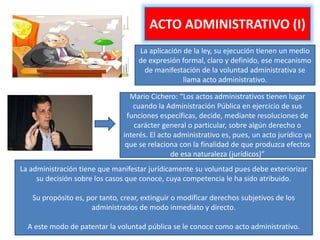 ACTO ADMINISTRATIVO (I)
La aplicación de la ley, su ejecución tienen un medio
de expresión formal, claro y definido, ese mecanismo
de manifestación de la voluntad administrativa se
llama acto administrativo.
Mario Cichero: “Los actos administrativos tienen lugar
cuando la Administración Pública en ejercicio de sus
funciones específicas, decide, mediante resoluciones de
carácter general o particular, sobre algún derecho o
interés. El acto administrativo es, pues, un acto jurídico ya
que se relaciona con la finalidad de que produzca efectos
de esa naturaleza (jurídicos)”
La administración tiene que manifestar jurídicamente su voluntad pues debe exteriorizar
su decisión sobre los casos que conoce, cuya competencia le ha sido atribuido.
Su propósito es, por tanto, crear, extinguir o modificar derechos subjetivos de los
administrados de modo inmediato y directo.
A este modo de patentar la voluntad pública se le conoce como acto administrativo.
 