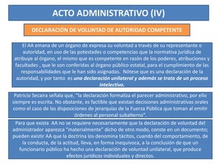 ACTO ADMINISTRATIVO (IV)
DECLARACIÓN DE VOLUNTAD DE AUTORIDAD COMPETENTE
El AA emana de un órgano de expresa su voluntad a través de su representante o
autoridad, en uso de las potestades o competencias que la normativa jurídica de
atribuye al órgano, el mismo que es competente en razón de los poderes, atribuciones y
facultades , que le son conferidas al órgano público estatal, para el cumplimiento de las
responsabilidades que le han sido asignadas. Nótese que es una declaración de la
autoridad, y por tanto es una declaración unilateral y además se trata de un proceso
intelectivo.
Patricio Secaira señala que, “la declaración formaliza el parecer administrativo, por ello
siempre es escrita. No obstante, es factible que existan decisiones administrativas orales
como el caso de las disposiciones de jerarquías de la Fuerza Pública que toman al emitir
órdenes al personal subalterno”.
Para que exista AA no se requiere necesariamente que la declaración de voluntad del
administrador aparezca “materialmente” dicho de otro modo, conste en un documento;
pueden existir AA que la doctrina los denomina tácitos, cuando del comportamiento, de
la conducta, de la actitud, lleva, en forma inequívoca, a la conclusión de que un
funcionario público ha hecho una declaración de voluntad unilateral, que produce
efectos jurídicos individuales y directos.
 
