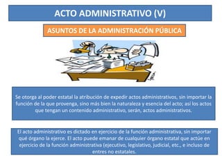 ACTO ADMINISTRATIVO (V)
ASUNTOS DE LA ADMINISTRACIÓN PÚBLICA
Se otorga al poder estatal la atribución de expedir actos administrativos, sin importar la
función de la que provenga, sino más bien la naturaleza y esencia del acto; así los actos
que tengan un contenido administrativo, serán, actos administrativos.
El acto administrativo es dictado en ejercicio de la función administrativa, sin importar
qué órgano la ejerce. El acto puede emanar de cualquier órgano estatal que actúe en
ejercicio de la función administrativa (ejecutivo, legislativo, judicial, etc., e incluso de
entres no estatales.
 