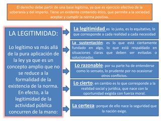El derecho debe partir de una base legítima, ya que es ejercicio efectivo de la
soberanía y del imperio. Tiene un evidente contenido ético, que permite a la sociedad
aceptar y cumplir la norma positiva.
LA LEGITIMIDAD:
Lo legítimo va más allá
de la pura aplicación de
la ley ya que es un
concepto amplio que no
se reduce a la
formalidad de la
existencia de la norma.
En efecto, a la
legitimidad de la
actividad pública
concurren de la mano:
La legitimidad es lo justo, es lo equitativo, lo
que corresponde a cada realidad a cada necesidad
La sustentación: es lo que está ciertamente
fundado en algo, lo que está respaldado en
situaciones claras que deben ser evitadas o
solucionadas.
Lo razonable: por su parte ha de entenderse
como lo sensato, lo prudente por no ocasionar
otros conflictos.
Lo cierto: en cambio es lo que corresponde a la
realidad social y jurídica, que nace con la
oportunidad exigida con fuerza moral.
La certeza: porque de ello nace la seguridad que
la nación exige.
 