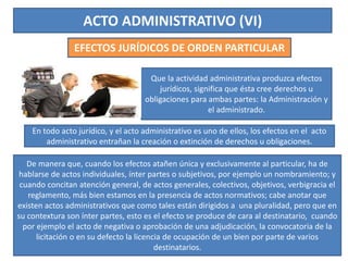 ACTO ADMINISTRATIVO (VI)
EFECTOS JURÍDICOS DE ORDEN PARTICULAR
Que la actividad administrativa produzca efectos
jurídicos, significa que ésta cree derechos u
obligaciones para ambas partes: la Administración y
el administrado.
De manera que, cuando los efectos atañen única y exclusivamente al particular, ha de
hablarse de actos individuales, ínter partes o subjetivos, por ejemplo un nombramiento; y
cuando concitan atención general, de actos generales, colectivos, objetivos, verbigracia el
reglamento, más bien estamos en la presencia de actos normativos; cabe anotar que
existen actos administrativos que como tales están dirigidos a una pluralidad, pero que en
su contextura son ínter partes, esto es el efecto se produce de cara al destinatario, cuando
por ejemplo el acto de negativa o aprobación de una adjudicación, la convocatoria de la
licitación o en su defecto la licencia de ocupación de un bien por parte de varios
destinatarios.
En todo acto jurídico, y el acto administrativo es uno de ellos, los efectos en el acto
administrativo entrañan la creación o extinción de derechos u obligaciones.
 
