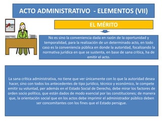 ACTO ADMINISTRATIVO - ELEMENTOS (VII)
EL MÉRITO
No es sino la conveniencia dada en razón de la oportunidad y
temporalidad, para la realización de un determinado acto, en todo
caso es la conveniencia pública en donde la autoridad, focalizando la
normativa jurídica en que se sustenta, en base de sana crítica, ha de
emitir el acto.
La sana crítica administrativa, no tiene que ver únicamente con lo que la autoridad desea
hacer, sino con todos los antecedentes de tipo jurídico, técnico y económico, le compete
emitir su voluntad, per además en el Estado Social de Derecho, debe mirar los factores de
orden socio político, que están dados de modo esencial por las constituciones; de manera
que, la orientación social que en los actos debe imprimir el administrador público deben
ser concomitantes con los fines que el Estado persigue.
 
