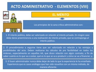 ACTO ADMINISTRATIVO - ELEMENTOS (VIII)
EL MÉRITO
Los principios de la sana crítica administrativa son:
1. El interés público, debe ser valorizado en relación al interés privado. En ningún caso
debe darse preeminencia a una realización de interés privado, que se contraponga al
interés público.
2. El procedimiento a seguirse tiene que ser valorizado en relación a las ventajas y
posibilidades del acto. Deben realizarse los cálculos de pre factibilidad en todos los
órdenes, especialmente en aquellos AA, que dicen relación con algún contrato, a fin de
saber cuánto es lo que va a costar, qué es lo que se va a producir y cómo se va a financiar; y,
3. El buen administrador nunca debe dejar de lado lo que la experiencia le ha enseñado.
Experiencia que es casos análogos que han sido resueltos con un mismo método, de
manera eficiente.
 