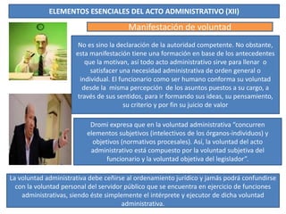 ELEMENTOS ESENCIALES DEL ACTO ADMINISTRATIVO (XII)
Manifestación de voluntad
No es sino la declaración de la autoridad competente. No obstante,
esta manifestación tiene una formación en base de los antecedentes
que la motivan, así todo acto administrativo sirve para llenar o
satisfacer una necesidad administrativa de orden general o
individual. El funcionario como ser humano conforma su voluntad
desde la misma percepción de los asuntos puestos a su cargo, a
través de sus sentidos, para ir formando sus ideas, su pensamiento,
su criterio y por fin su juicio de valor
La voluntad administrativa debe ceñirse al ordenamiento jurídico y jamás podrá confundirse
con la voluntad personal del servidor público que se encuentra en ejercicio de funciones
administrativas, siendo éste simplemente el intérprete y ejecutor de dicha voluntad
administrativa.
Dromi expresa que en la voluntad administrativa “concurren
elementos subjetivos (intelectivos de los órganos-individuos) y
objetivos (normativos procesales). Así, la voluntad del acto
administrativo está compuesto por la voluntad subjetiva del
funcionario y la voluntad objetiva del legislador”.
 