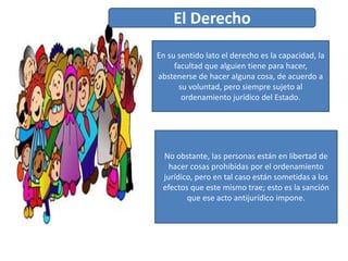 En su sentido lato el derecho es la capacidad, la
facultad que alguien tiene para hacer,
abstenerse de hacer alguna cosa, de acuerdo a
su voluntad, pero siempre sujeto al
ordenamiento jurídico del Estado.
No obstante, las personas están en libertad de
hacer cosas prohibidas por el ordenamiento
jurídico, pero en tal caso están sometidas a los
efectos que este mismo trae; esto es la sanción
que ese acto antijurídico impone.
El Derecho
 