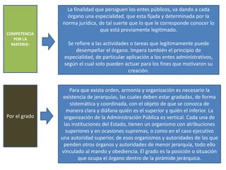 COMPETENCIA
POR LA
MATERIA:
La finalidad que persiguen los entes públicos, va dando a cada
órgano una especialidad, que esta fijada y determinada por la
norma jurídica, de tal suerte que lo que le corresponde conocer lo
que está previamente legitimado.
Se refiere a las actividades o tareas que legitimamente puede
desempeñar el órgano. Impera también el principio de
especialidad, de particular aplicación a los entes administrativos,
según el cual solo pueden actuar para los fines que motivaron su
creación.
Por el grado
Para que exista orden, armonía y organización es necesario la
existencia de jerarquías, las cuales deben estar gradadas, de forma
sistemática y coordinada, con el objeto de que se conozca de
manera clara y diáfana quién es el superior y quién el inferior. La
organización de la Administración Pública es vertical. Cada una de
las instituciones del Estado, tienen un organismo con atribuciones
superiores y en ocasiones supremas, o como en el caso ejecutivo
una autoridad superior, de esos organismos y autoridades de las que
penden otros órganos y autoridades de menor jerarquía, todo ello
vinculado al mando y obediencia. El grado es la posición o situación
que ocupa el órgano dentro de la pirámide jerárquica.
 