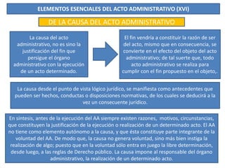 ELEMENTOS ESENCIALES DEL ACTO ADMINISTRATIVO (XVI)
DE LA CAUSA DEL ACTO ADMINISTRATIVO
La causa del acto
administrativo, no es sino la
justificación del fin que
persigue el órgano
administrativo con la ejecución
de un acto determinado.
El fin vendría a constituir la razón de ser
del acto, mismo que en consecuencia, se
convierte en el efecto del objeto del acto
administrativo; de tal suerte que, todo
acto administrativo se realiza para
cumplir con el fin propuesto en el objeto,.
La causa desde el punto de vista lógico jurídico, se manifiesta como antecedentes que
pueden ser hechos, conductas o disposiciones normativas, de los cuales se deducirá a la
vez un consecuente jurídico.
En síntesis, antes de la ejecución del AA siempre existen razones, motivos, circunstancias,
que constituyen la justificación de la ejecución o realización de un determinado acto. El AA
no tiene como elemento autónomo a la causa, y que ésta constituye parte integrante de la
voluntad del AA. De modo que, la causa no genera voluntad, sino más bien instiga la
realización de algo; puesto que en la voluntad sólo entra en juego la libre determinación,
desde luego, a las reglas de Derecho público. La causa impone al responsable del órgano
administrativo, la realización de un determinado acto.
 
