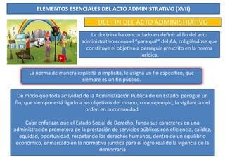 ELEMENTOS ESENCIALES DEL ACTO ADMINISTRATIVO (XVII)
DEL FIN DEL ACTO ADMINISTRATIVO
La doctrina ha concordado en definir al fin del acto
administrativo como el “para qué” del AA, coligiéndose que
constituye el objetivo a perseguir prescrito en la norma
jurídica.
La norma de manera explícita o implícita, le asigna un fin específico, que
siempre es un fin público.
De modo que toda actividad de la Administración Pública de un Estado, persigue un
fin, que siempre está ligado a los objetivos del mismo, como ejemplo, la vigilancia del
orden en la comunidad.
Cabe enfatizar, que el Estado Social de Derecho, funda sus caracteres en una
administración promotora de la prestación de servicios públicos con eficiencia, calidez,
equidad, oportunidad, respetando los derechos humanos, dentro de un equilibrio
económico, enmarcado en la normativa jurídica para el logro real de la vigencia de la
democracia
 