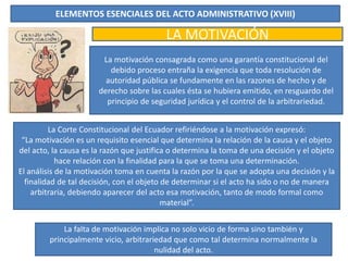 ELEMENTOS ESENCIALES DEL ACTO ADMINISTRATIVO (XVIII)
LA MOTIVACIÓN
La motivación consagrada como una garantía constitucional del
debido proceso entraña la exigencia que toda resolución de
autoridad pública se fundamente en las razones de hecho y de
derecho sobre las cuales ésta se hubiera emitido, en resguardo del
principio de seguridad jurídica y el control de la arbitrariedad.
La Corte Constitucional del Ecuador refiriéndose a la motivación expresó:
“La motivación es un requisito esencial que determina la relación de la causa y el objeto
del acto, la causa es la razón que justifica o determina la toma de una decisión y el objeto
hace relación con la finalidad para la que se toma una determinación.
El análisis de la motivación toma en cuenta la razón por la que se adopta una decisión y la
finalidad de tal decisión, con el objeto de determinar si el acto ha sido o no de manera
arbitraria, debiendo aparecer del acto esa motivación, tanto de modo formal como
material”.
La falta de motivación implica no solo vicio de forma sino también y
principalmente vicio, arbitrariedad que como tal determina normalmente la
nulidad del acto.
 