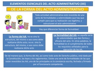 ELEMENTOS ESENCIALES DEL ACTO ADMINISTRATIVO (XX)
DE LA FORMA DEL ACTO ADMINISTRATIVO
Toda actividad administrativa está revestida de una
serie de formalidades y solemnidades que hay que
cumplir para que su realización sea legítima, y
estructuren el acto administrativo
Hay que diferenciar forma de formalidad:
La forma del AA, no es sino la
estructura, del mismo o sea como debe
realizarse dicho acto; no es sino la
estructura, del mismo, o sea como debe
realizarse dicho acto
La formalidad del AA, es aquella serie
de solemnidades que dan forma y
eficacia del acto. En otras palabras, la
formalidad es el cumplimiento de todos
los requisitos señalados para la
ejecución de los AA.
De tal manera que, la forma del AA, así como todo acto de Derecho público, está dada por
la Constitución, las leyes y los reglamentos. Existe una serie de formalidades de las que
están revestidos los AA; una de las principales es la constancia escrita, fechada y firmada
por el funcionario competente.
 