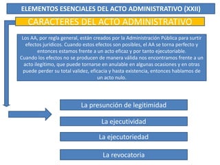ELEMENTOS ESENCIALES DEL ACTO ADMINISTRATIVO (XXII)
CARACTERES DEL ACTO ADMINISTRATIVO
Los AA, por regla general, están creados por la Administración Pública para surtir
efectos jurídicos. Cuando estos efectos son posibles, el AA se torna perfecto y
entonces estamos frente a un acto eficaz y por tanto ejecutoriable.
Cuando los efectos no se producen de manera válida nos encontramos frente a un
acto ilegítimo, que puede tornarse en anulable en algunas ocasiones y en otras
puede perder su total validez, eficacia y hasta existencia, entonces hablamos de
un acto nulo.
La presunción de legitimidad
La ejecutividad
La ejecutoriedad
La revocatoria
 