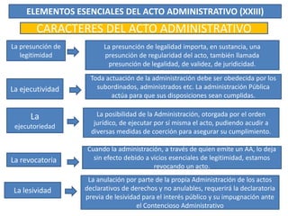 ELEMENTOS ESENCIALES DEL ACTO ADMINISTRATIVO (XXIII)
CARACTERES DEL ACTO ADMINISTRATIVO
La presunción de
legitimidad
La ejecutividad
La
ejecutoriedad
La revocatoria
La presunción de legalidad importa, en sustancia, una
presunción de regularidad del acto, también llamada
presunción de legalidad, de validez, de juridicidad.
Toda actuación de la administración debe ser obedecida por los
subordinados, administrados etc. La administración Pública
actúa para que sus disposiciones sean cumplidas.
La posibilidad de la Administración, otorgada por el orden
jurídico, de ejecutar por sí misma el acto, pudiendo acudir a
diversas medidas de coerción para asegurar su cumplimiento.
Cuando la administración, a través de quien emite un AA, lo deja
sin efecto debido a vicios esenciales de legitimidad, estamos
revocando un acto.
La lesividad
La anulación por parte de la propia Administración de los actos
declarativos de derechos y no anulables, requerirá la declaratoria
previa de lesividad para el interés público y su impugnación ante
el Contencioso Administrativo
 