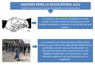 RAZONES PARA LA REVOCATORIA: (XXV)
Pueden revocarse por razones de legalidad o de oportunidad
La revocación por razones de legalidad, procede
cuando el AA esté viciado de tal modo que no sea
factible convalidarlo o subsanar el mal jurídico del que
adolece.
La revocatoria por razones de oportunidad, puede
producirse por motivos de orden público debidamente
justificados; en este caso y, de modo previo a la
ejecución del nuevo acto, la administración está
obligada a indemnizar a los particulares, cuyos
derechos subjetivos han sido lesionados por su
expedición.
 