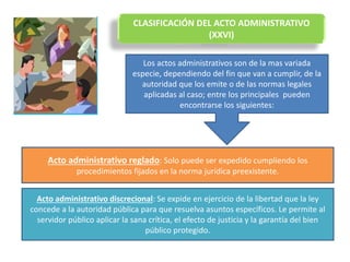 CLASIFICACIÓN DEL ACTO ADMINISTRATIVO
(XXVI)
Los actos administrativos son de la mas variada
especie, dependiendo del fin que van a cumplir, de la
autoridad que los emite o de las normas legales
aplicadas al caso; entre los principales pueden
encontrarse los siguientes:
Acto administrativo reglado: Solo puede ser expedido cumpliendo los
procedimientos fijados en la norma jurídica preexistente.
Acto administrativo discrecional: Se expide en ejercicio de la libertad que la ley
concede a la autoridad pública para que resuelva asuntos específicos. Le permite al
servidor público aplicar la sana crítica, el efecto de justicia y la garantía del bien
público protegido.
 