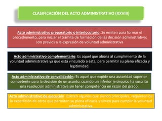 CLASIFICACIÓN DEL ACTO ADMINISTRATIVO (XXVIII)
Acto administrativo preparatorio o interlocutorio: Se emiten para formar el
procedimiento, para iniciar el trámite de formación de las decisión administrativa;
son previos a la expresión de voluntad administrativa
Acto administrativo complementario: Es aquel que abona al cumplimiento de la
voluntad administrativa ya que está vinculado a ésta, para permitir su plena eficacia y
legitimidad.
Acto administrativo de convalidación: Es aquel que expide una autoridad superior
competente para la decisión de un asunto, cuando un inferior jerárquico ha suscrito
una resolución administrativa sin tener competencia en razón del grado.
Acto administrativo de ejecución: Existen algunos que siendo principales, requieren de
la expedición de otros que permiten su plena eficacia y sirven para cumplir la voluntad
administrativa.
 