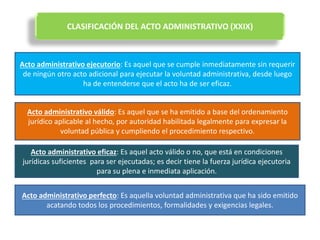 CLASIFICACIÓN DEL ACTO ADMINISTRATIVO (XXIX)
Acto administrativo ejecutorio: Es aquel que se cumple inmediatamente sin requerir
de ningún otro acto adicional para ejecutar la voluntad administrativa, desde luego
ha de entenderse que el acto ha de ser eficaz.
Acto administrativo válido: Es aquel que se ha emitido a base del ordenamiento
jurídico aplicable al hecho, por autoridad habilitada legalmente para expresar la
voluntad pública y cumpliendo el procedimiento respectivo.
Acto administrativo eficaz: Es aquel acto válido o no, que está en condiciones
jurídicas suficientes para ser ejecutadas; es decir tiene la fuerza jurídica ejecutoria
para su plena e inmediata aplicación.
Acto administrativo perfecto: Es aquella voluntad administrativa que ha sido emitido
acatando todos los procedimientos, formalidades y exigencias legales.
 