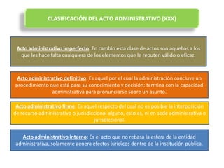 CLASIFICACIÓN DEL ACTO ADMINISTRATIVO (XXX)
Acto administrativo imperfecto: En cambio esta clase de actos son aquellos a los
que les hace falta cualquiera de los elementos que le reputen válido o eficaz.
Acto administrativo definitivo: Es aquel por el cual la administración concluye un
procedimiento que está para su conocimiento y decisión; termina con la capacidad
administrativa para pronunciarse sobre un asunto.
Acto administrativo firme: Es aquel respecto del cual no es posible la interposición
de recurso administrativo o jurisdiccional alguno, esto es, ni en sede administrativa o
jurisdiccional.
Acto administrativo interno: Es el acto que no rebasa la esfera de la entidad
administrativa, solamente genera efectos jurídicos dentro de la institución pública.
 