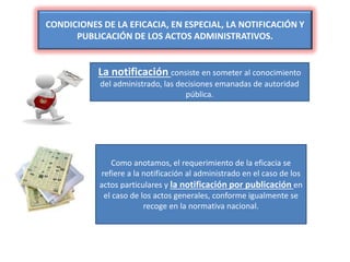 CONDICIONES DE LA EFICACIA, EN ESPECIAL, LA NOTIFICACIÓN Y
PUBLICACIÓN DE LOS ACTOS ADMINISTRATIVOS.
La notificación consiste en someter al conocimiento
del administrado, las decisiones emanadas de autoridad
pública.
Como anotamos, el requerimiento de la eficacia se
refiere a la notificación al administrado en el caso de los
actos particulares y la notificación por publicación en
el caso de los actos generales, conforme igualmente se
recoge en la normativa nacional.
 