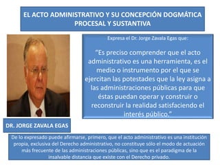 EL ACTO ADMINISTRATIVO Y SU CONCEPCIÓN DOGMÁTICA
PROCESAL Y SUSTANTIVA
DR. JORGE ZAVALA EGAS
Expresa el Dr. Jorge Zavala Egas que:
“Es preciso comprender que el acto
administrativo es una herramienta, es el
medio o instrumento por el que se
ejercitan las potestades que la ley asigna a
las administraciones públicas para que
éstas puedan operar y construir o
reconstruir la realidad satisfaciendo el
interés público.”
De lo expresado puede afirmarse, primero, que el acto administrativo es una institución
propia, exclusiva del Derecho administrativo, no constituye sólo el modo de actuación
más frecuente de las administraciones públicas, sino que es el paradigma de la
insalvable distancia que existe con el Derecho privado.
 